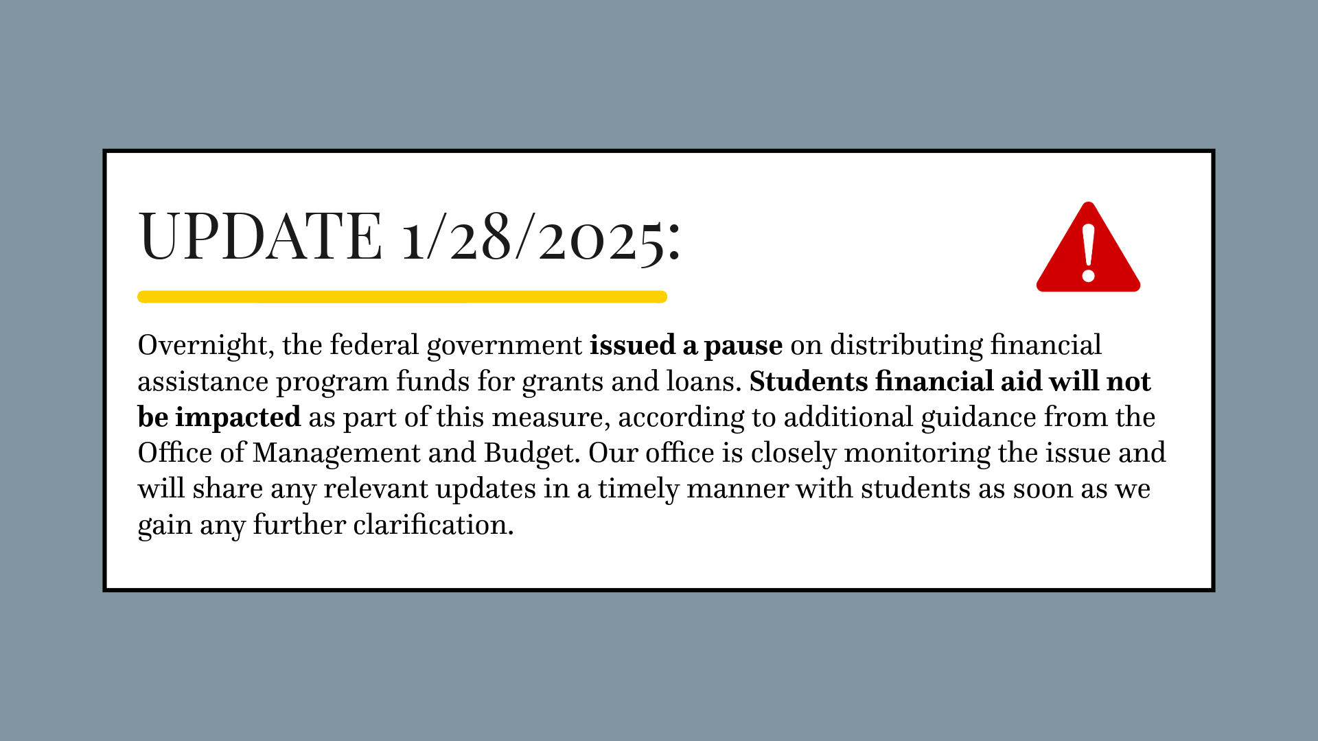 Temporary Pause of Federal Financial Assistance Programs. Update 1/28/2025: Overnight, the federal government issued a pause on distributing financial assistance program funds for grants and loans. Students financial aid will not be impacted as part of this measure, according to additional guidance from the Office of Management and Budget. Our office is closely monitoring the issue and will share any relevant updates in a timely manner with students as soon as we gain any further clarification.